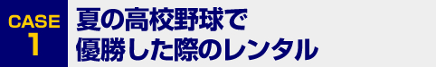 [CASE1]夏の高校野球で優勝した際のレンタル